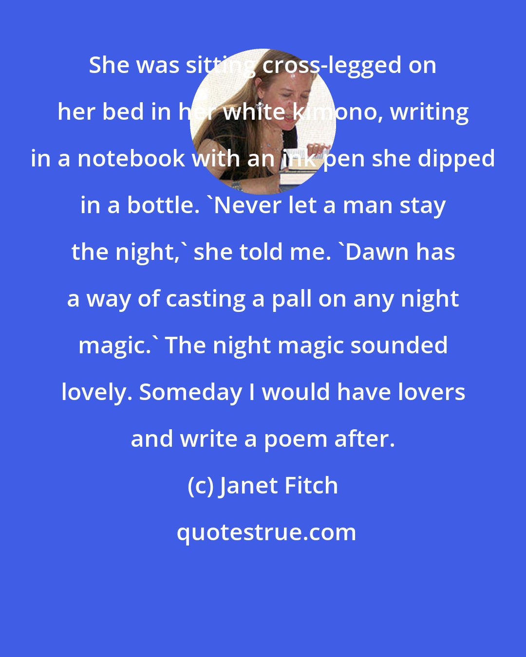 Janet Fitch: She was sitting cross-legged on her bed in her white kimono, writing in a notebook with an ink pen she dipped in a bottle. 'Never let a man stay the night,' she told me. 'Dawn has a way of casting a pall on any night magic.' The night magic sounded lovely. Someday I would have lovers and write a poem after.