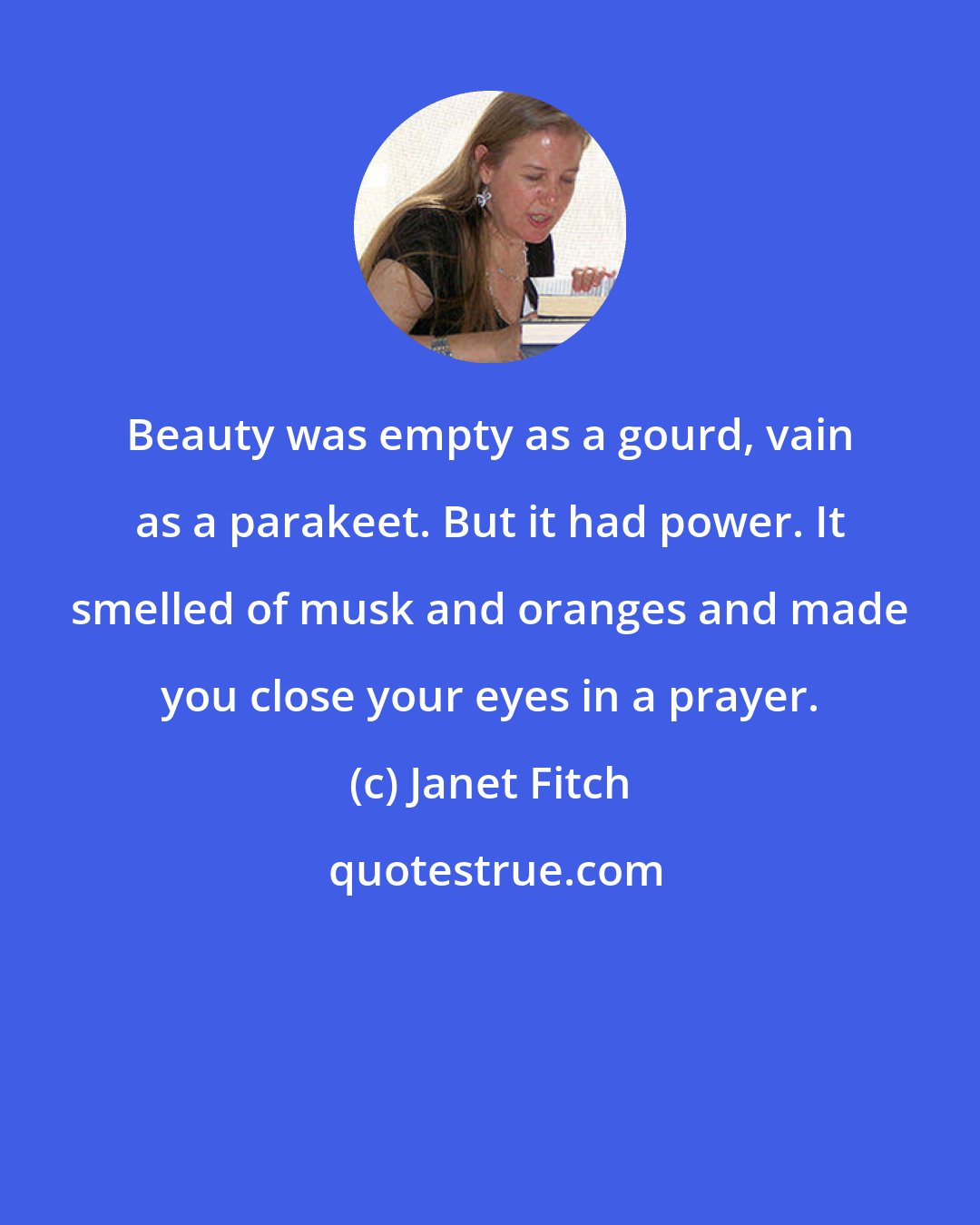 Janet Fitch: Beauty was empty as a gourd, vain as a parakeet. But it had power. It smelled of musk and oranges and made you close your eyes in a prayer.