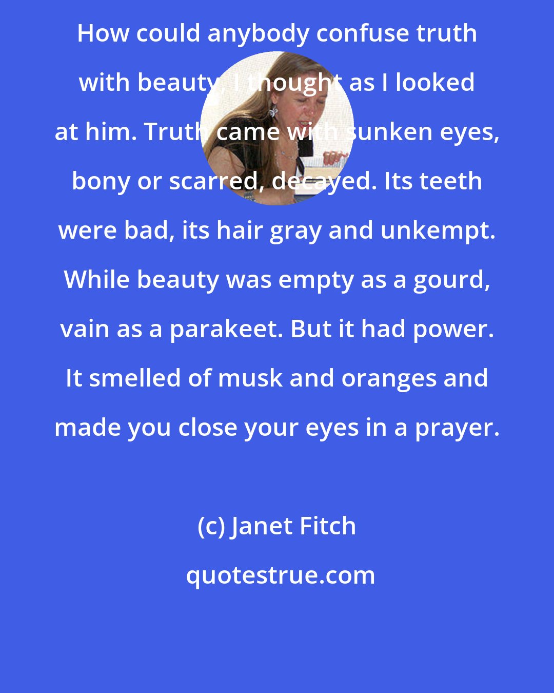 Janet Fitch: How could anybody confuse truth with beauty, I thought as I looked at him. Truth came with sunken eyes, bony or scarred, decayed. Its teeth were bad, its hair gray and unkempt. While beauty was empty as a gourd, vain as a parakeet. But it had power. It smelled of musk and oranges and made you close your eyes in a prayer.