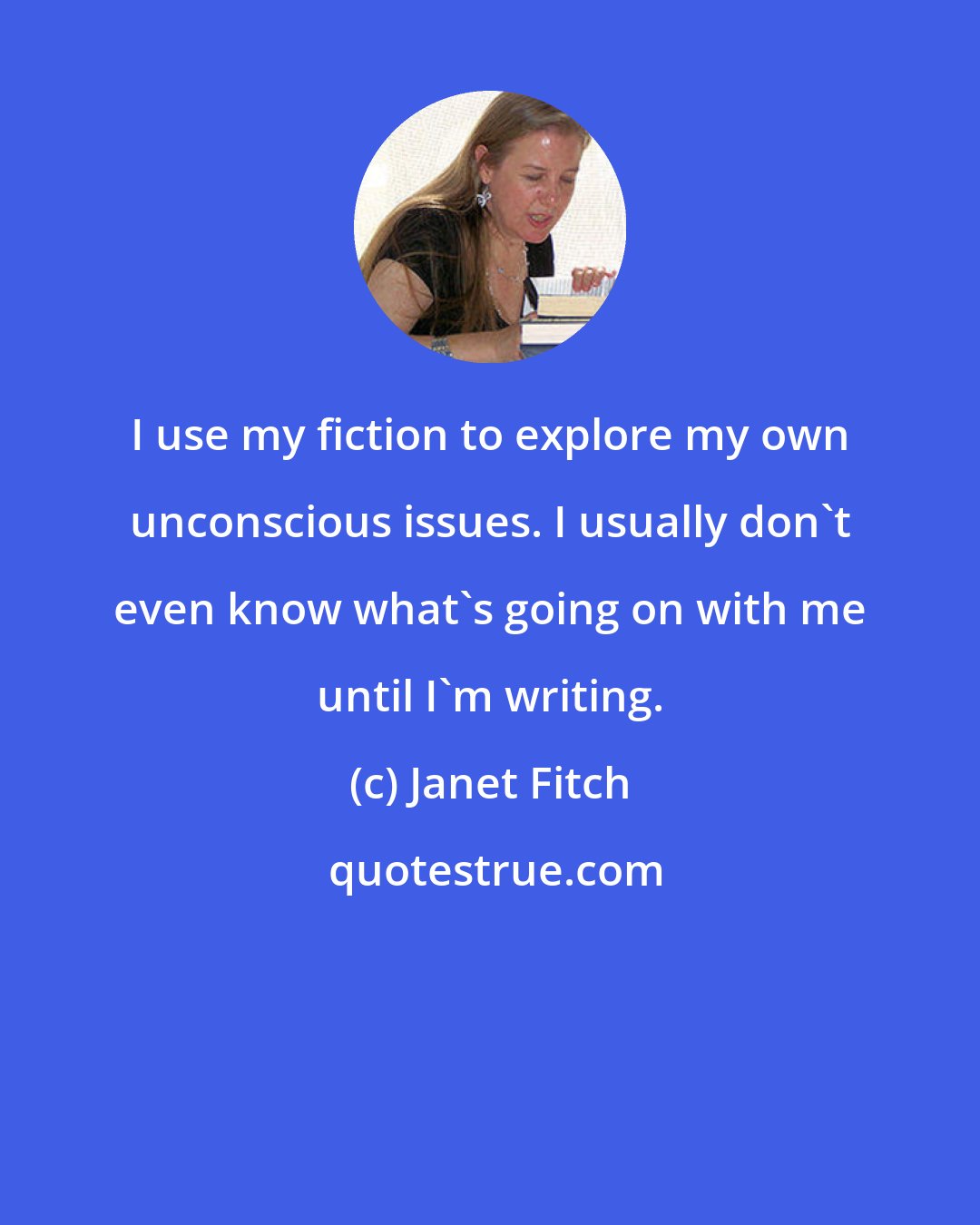 Janet Fitch: I use my fiction to explore my own unconscious issues. I usually don't even know what's going on with me until I'm writing.