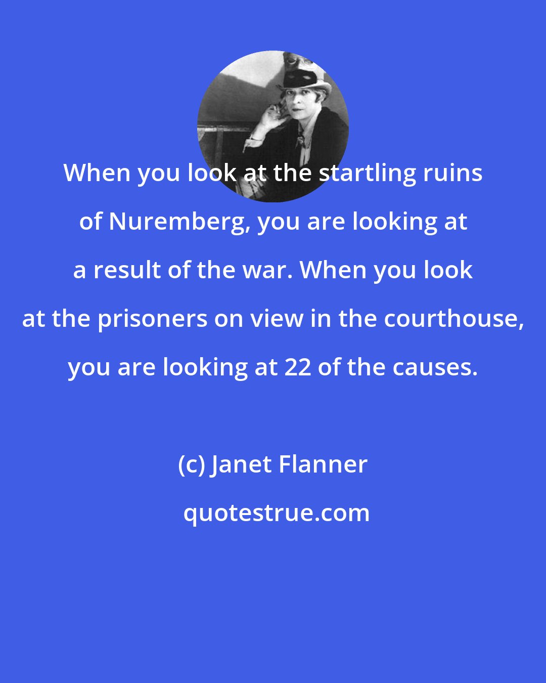 Janet Flanner: When you look at the startling ruins of Nuremberg, you are looking at a result of the war. When you look at the prisoners on view in the courthouse, you are looking at 22 of the causes.