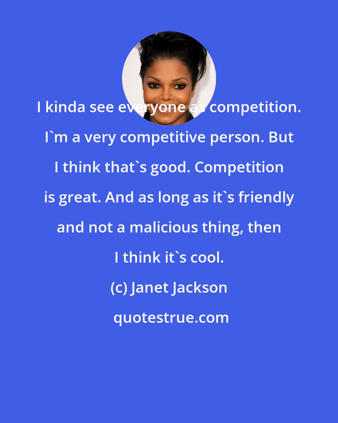 Janet Jackson: I kinda see everyone as competition. I'm a very competitive person. But I think that's good. Competition is great. And as long as it's friendly and not a malicious thing, then I think it's cool.