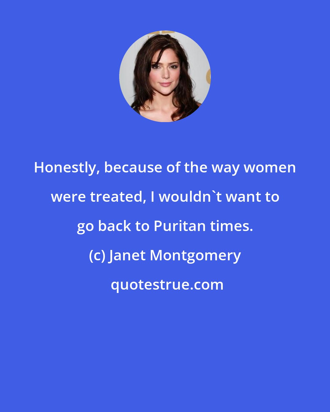 Janet Montgomery: Honestly, because of the way women were treated, I wouldn't want to go back to Puritan times.