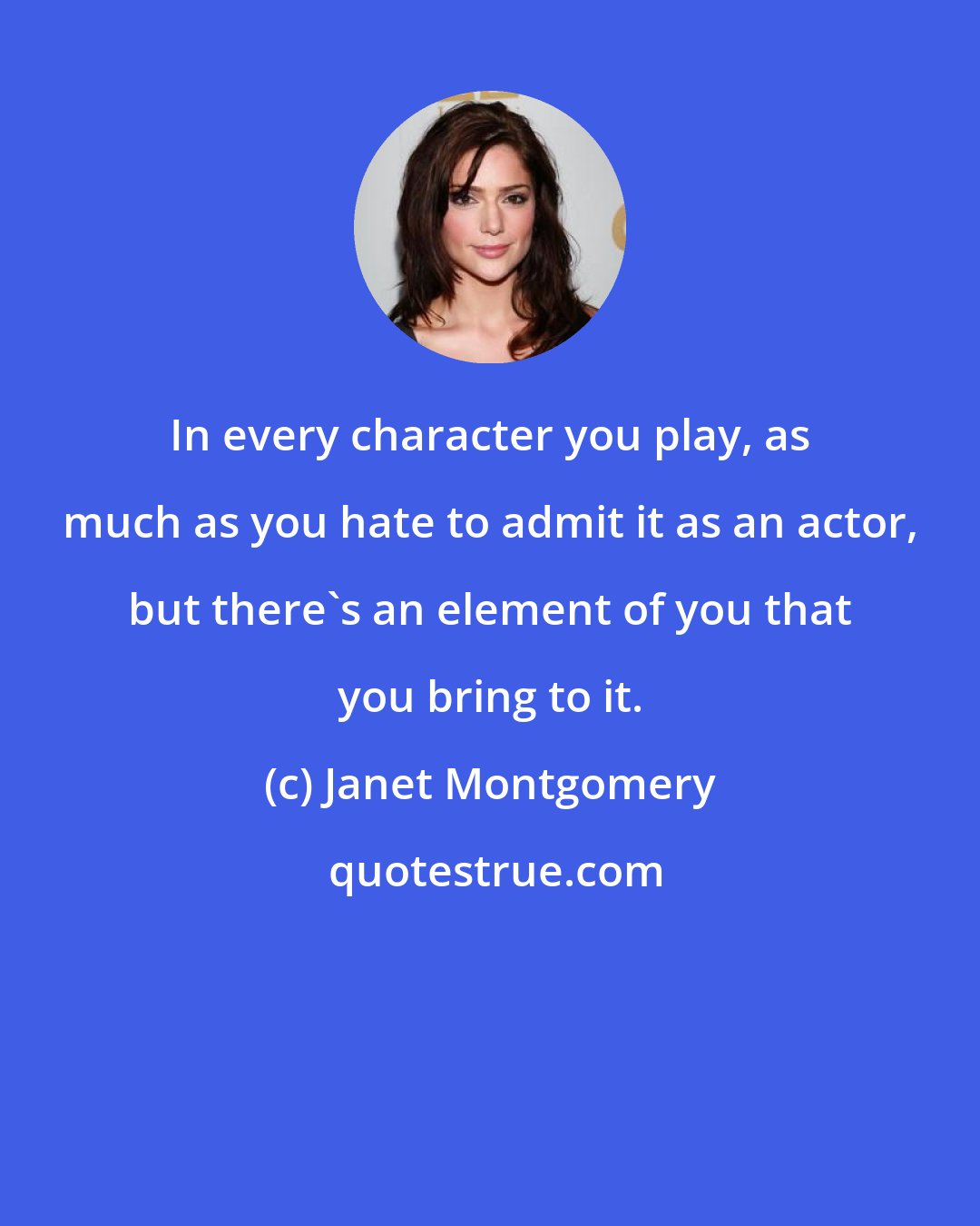 Janet Montgomery: In every character you play, as much as you hate to admit it as an actor, but there's an element of you that you bring to it.