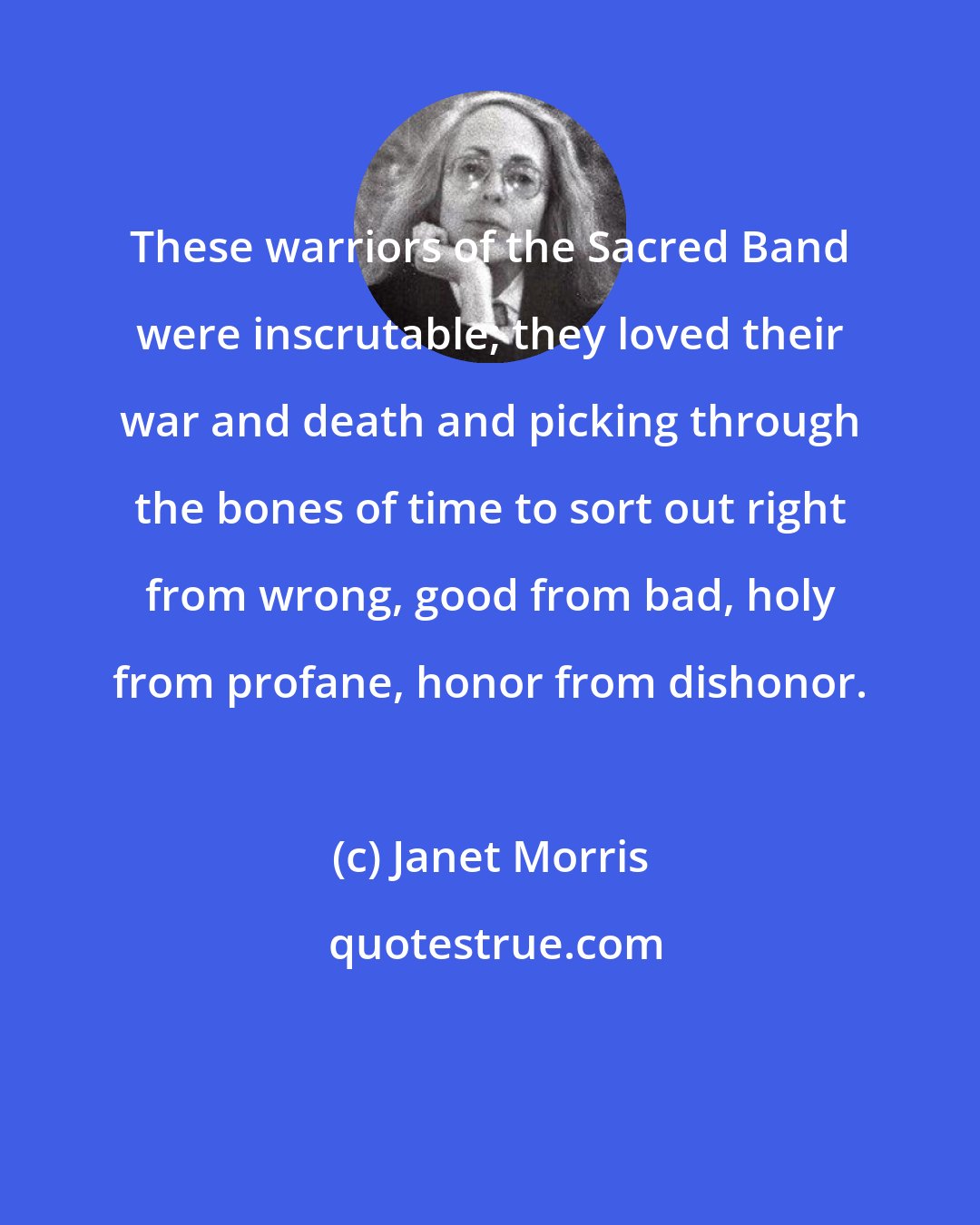 Janet Morris: These warriors of the Sacred Band were inscrutable; they loved their war and death and picking through the bones of time to sort out right from wrong, good from bad, holy from profane, honor from dishonor.
