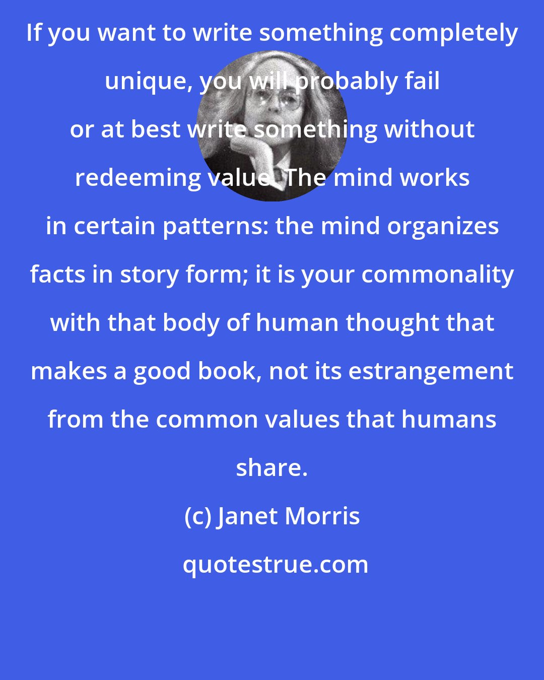 Janet Morris: If you want to write something completely unique, you will probably fail or at best write something without redeeming value. The mind works in certain patterns: the mind organizes facts in story form; it is your commonality with that body of human thought that makes a good book, not its estrangement from the common values that humans share.