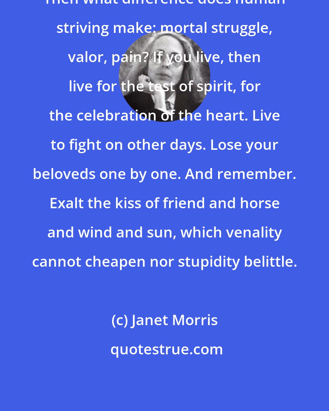 Janet Morris: Then what difference does human striving make: mortal struggle, valor, pain? If you live, then live for the test of spirit, for the celebration of the heart. Live to fight on other days. Lose your beloveds one by one. And remember. Exalt the kiss of friend and horse and wind and sun, which venality cannot cheapen nor stupidity belittle.