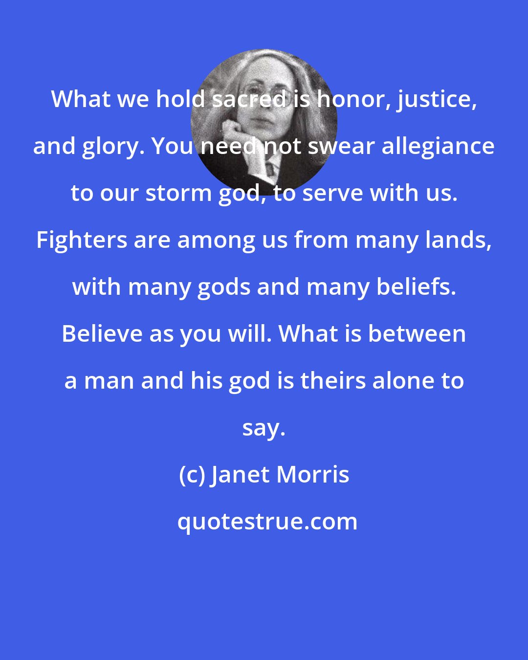 Janet Morris: What we hold sacred is honor, justice, and glory. You need not swear allegiance to our storm god, to serve with us. Fighters are among us from many lands, with many gods and many beliefs. Believe as you will. What is between a man and his god is theirs alone to say.