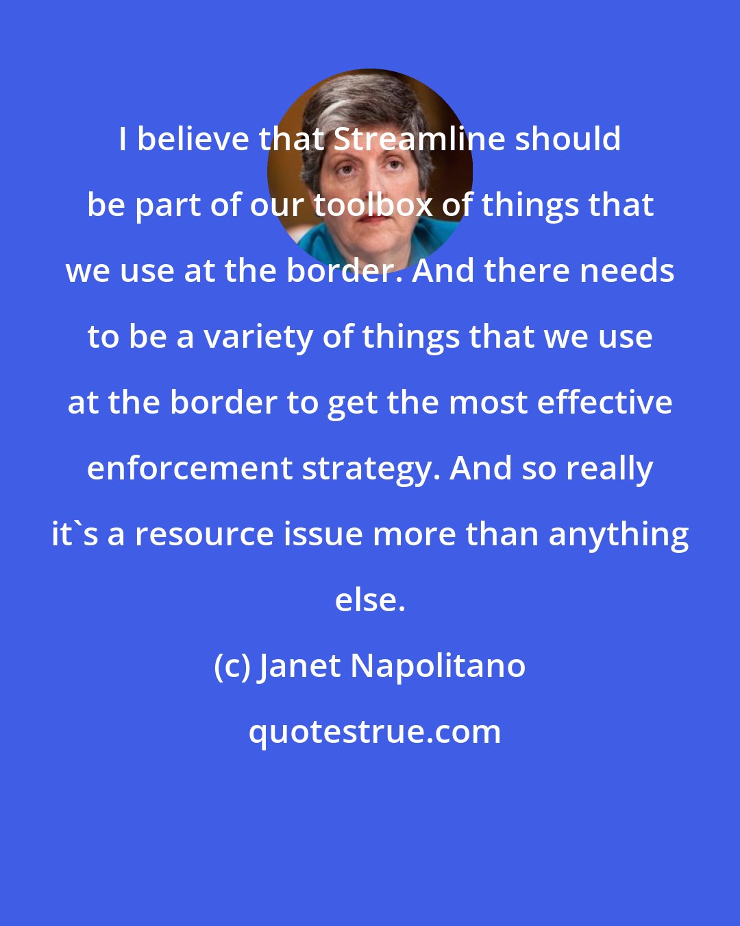 Janet Napolitano: I believe that Streamline should be part of our toolbox of things that we use at the border. And there needs to be a variety of things that we use at the border to get the most effective enforcement strategy. And so really it's a resource issue more than anything else.