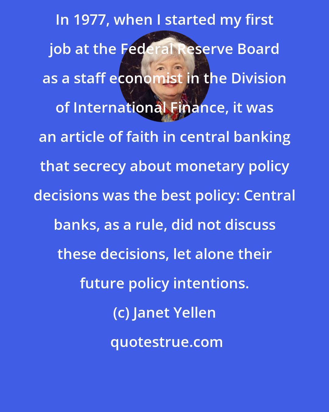 Janet Yellen: In 1977, when I started my first job at the Federal Reserve Board as a staff economist in the Division of International Finance, it was an article of faith in central banking that secrecy about monetary policy decisions was the best policy: Central banks, as a rule, did not discuss these decisions, let alone their future policy intentions.