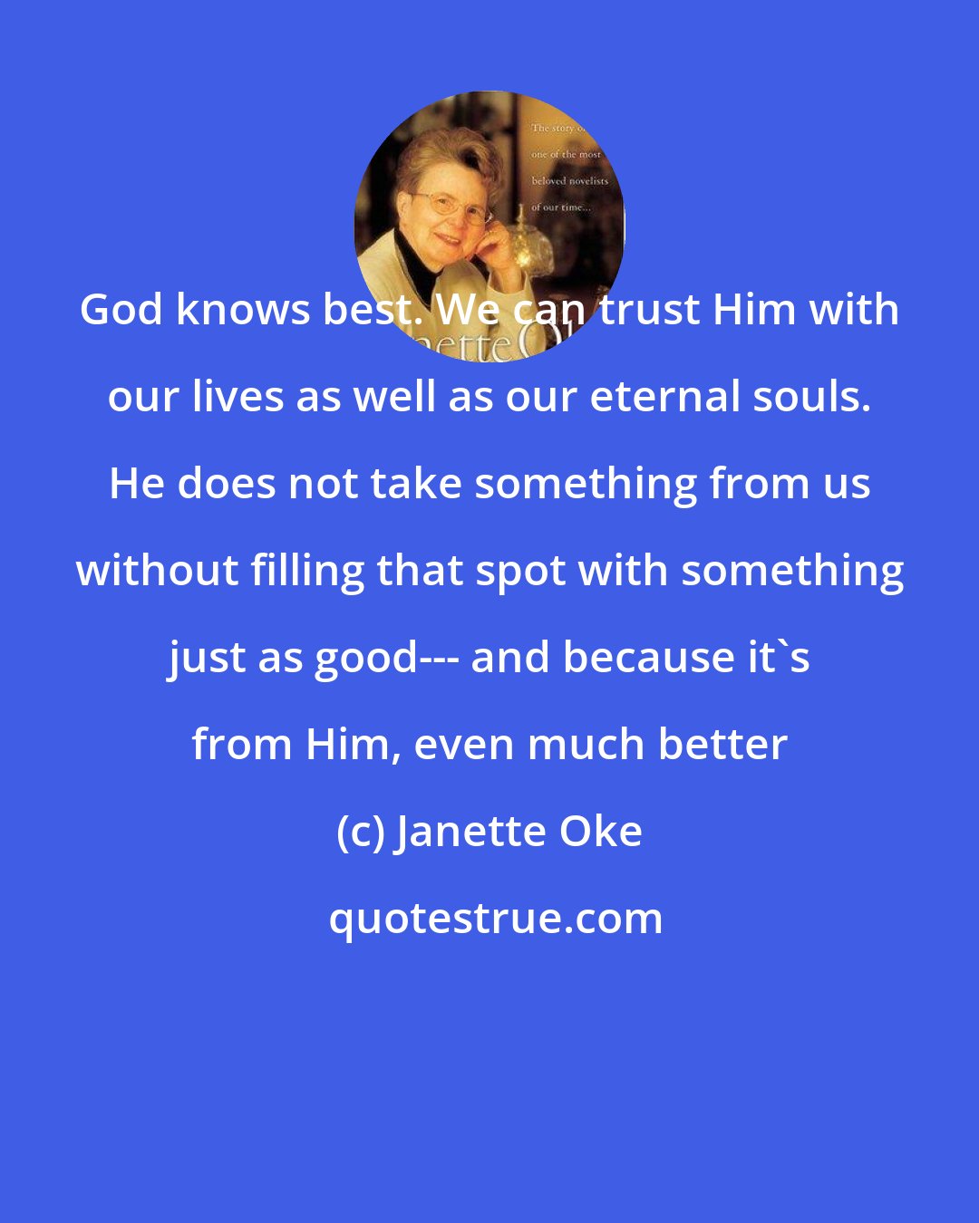 Janette Oke: God knows best. We can trust Him with our lives as well as our eternal souls. He does not take something from us without filling that spot with something just as good--- and because it's from Him, even much better