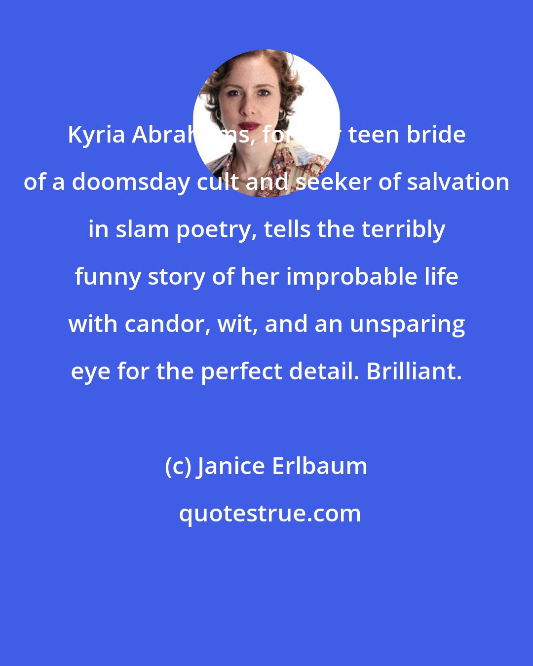 Janice Erlbaum: Kyria Abrahams, former teen bride of a doomsday cult and seeker of salvation in slam poetry, tells the terribly funny story of her improbable life with candor, wit, and an unsparing eye for the perfect detail. Brilliant.