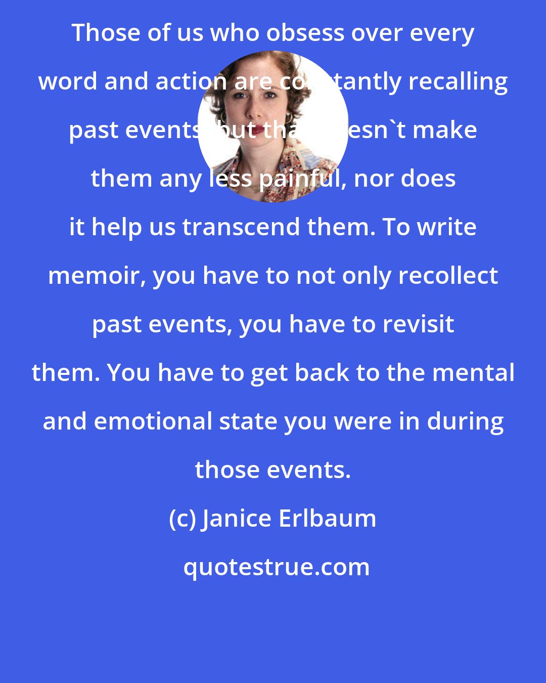 Janice Erlbaum: Those of us who obsess over every word and action are constantly recalling past events, but that doesn't make them any less painful, nor does it help us transcend them. To write memoir, you have to not only recollect past events, you have to revisit them. You have to get back to the mental and emotional state you were in during those events.