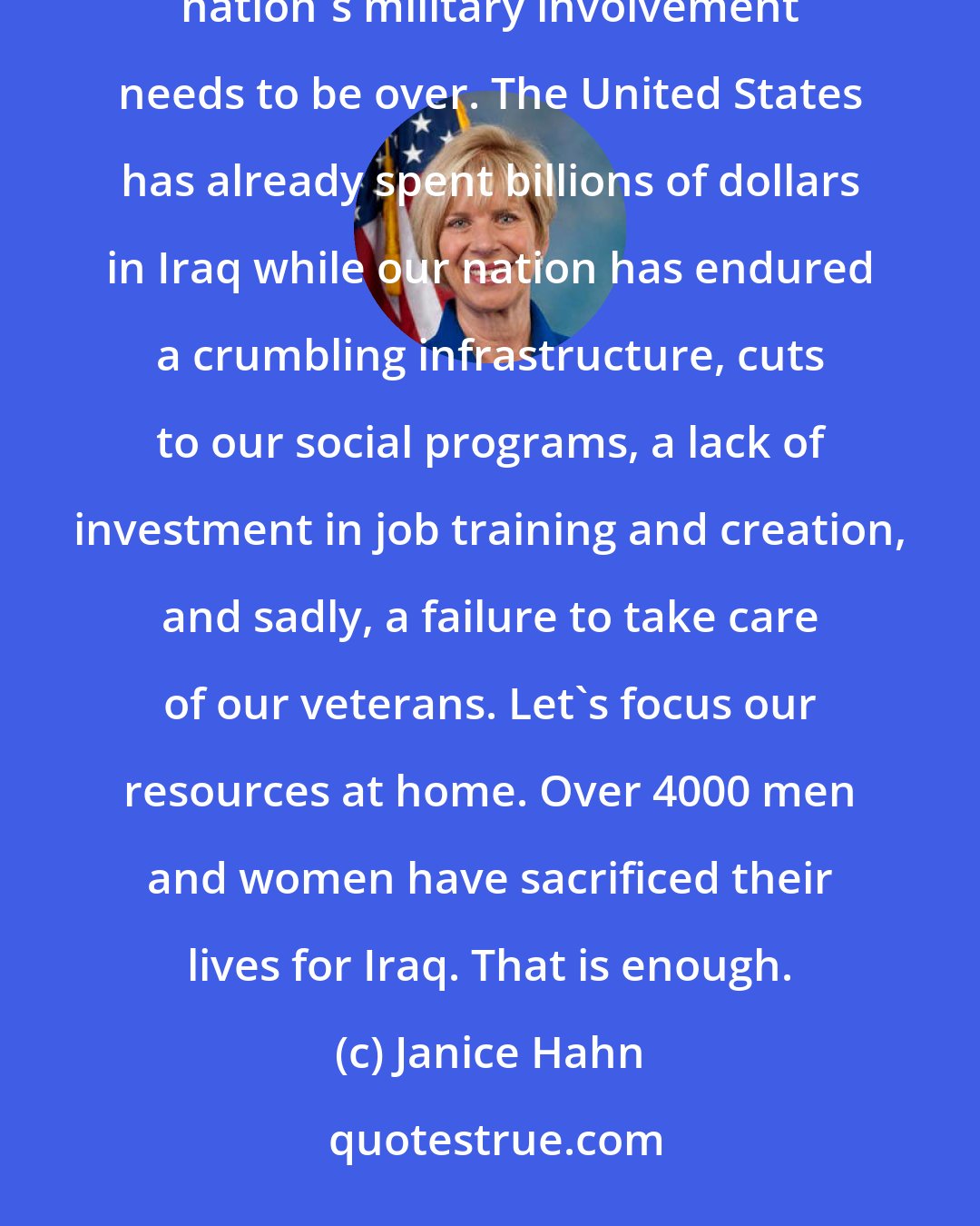 Janice Hahn: I oppose U.S. military intervention in Iraq. I believe that we should not send troops or engage in air strikes-our nation's military involvement needs to be over. The United States has already spent billions of dollars in Iraq while our nation has endured a crumbling infrastructure, cuts to our social programs, a lack of investment in job training and creation, and sadly, a failure to take care of our veterans. Let's focus our resources at home. Over 4000 men and women have sacrificed their lives for Iraq. That is enough.