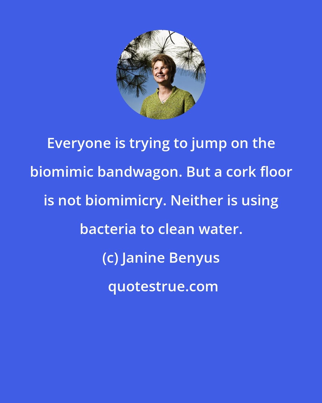 Janine Benyus: Everyone is trying to jump on the biomimic bandwagon. But a cork floor is not biomimicry. Neither is using bacteria to clean water.