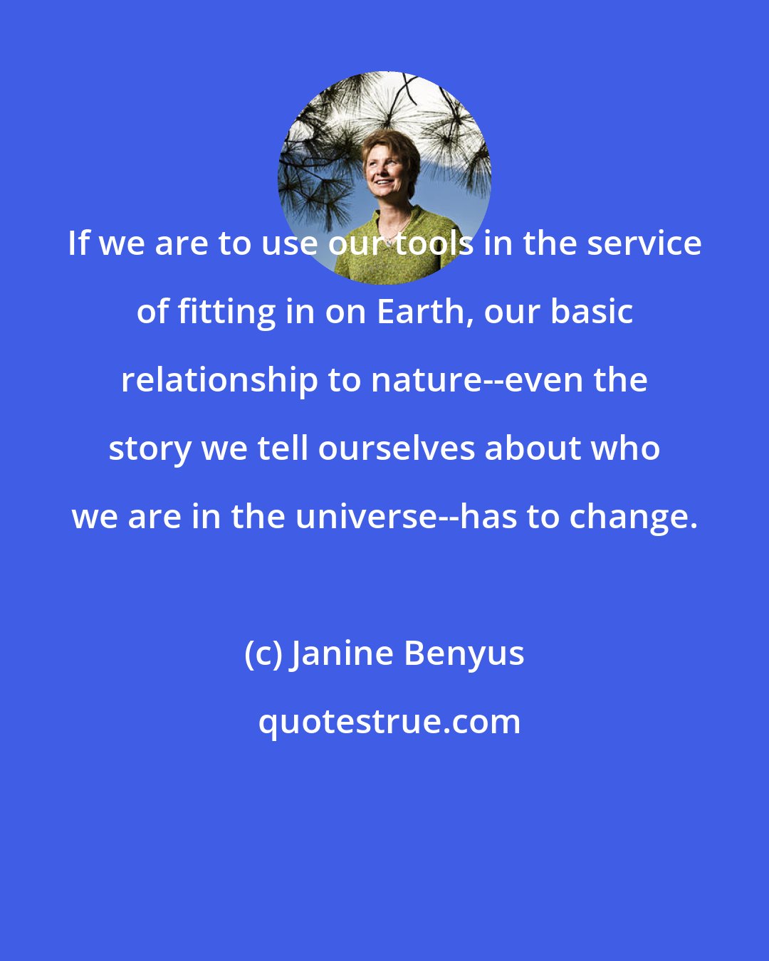 Janine Benyus: If we are to use our tools in the service of fitting in on Earth, our basic relationship to nature--even the story we tell ourselves about who we are in the universe--has to change.