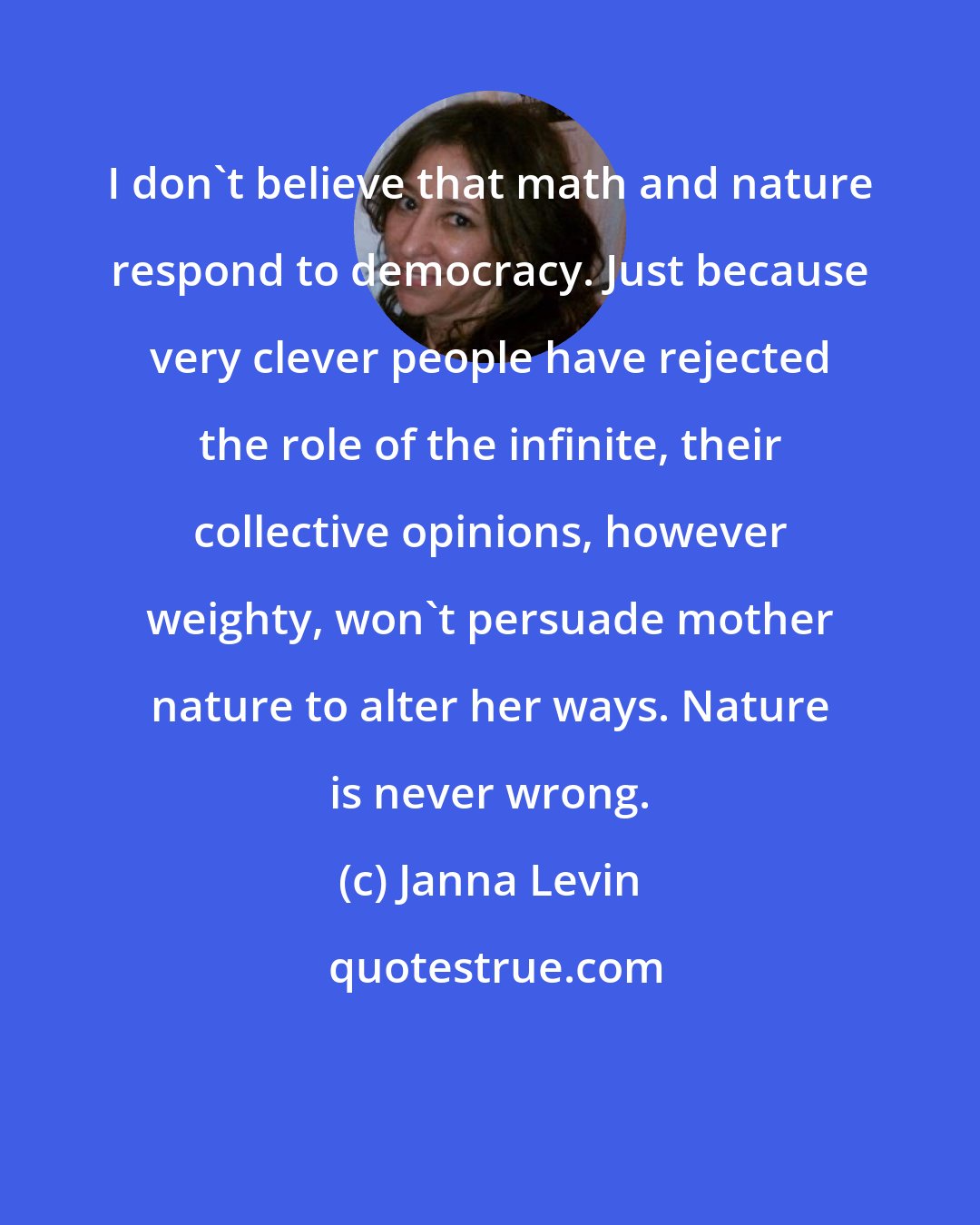 Janna Levin: I don't believe that math and nature respond to democracy. Just because very clever people have rejected the role of the infinite, their collective opinions, however weighty, won't persuade mother nature to alter her ways. Nature is never wrong.