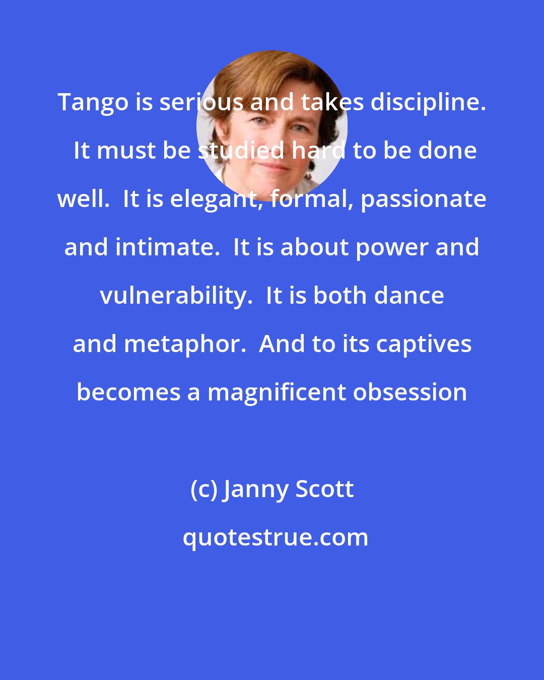 Janny Scott: Tango is serious and takes discipline.  It must be studied hard to be done well.  It is elegant, formal, passionate and intimate.  It is about power and vulnerability.  It is both dance and metaphor.  And to its captives becomes a magnificent obsession