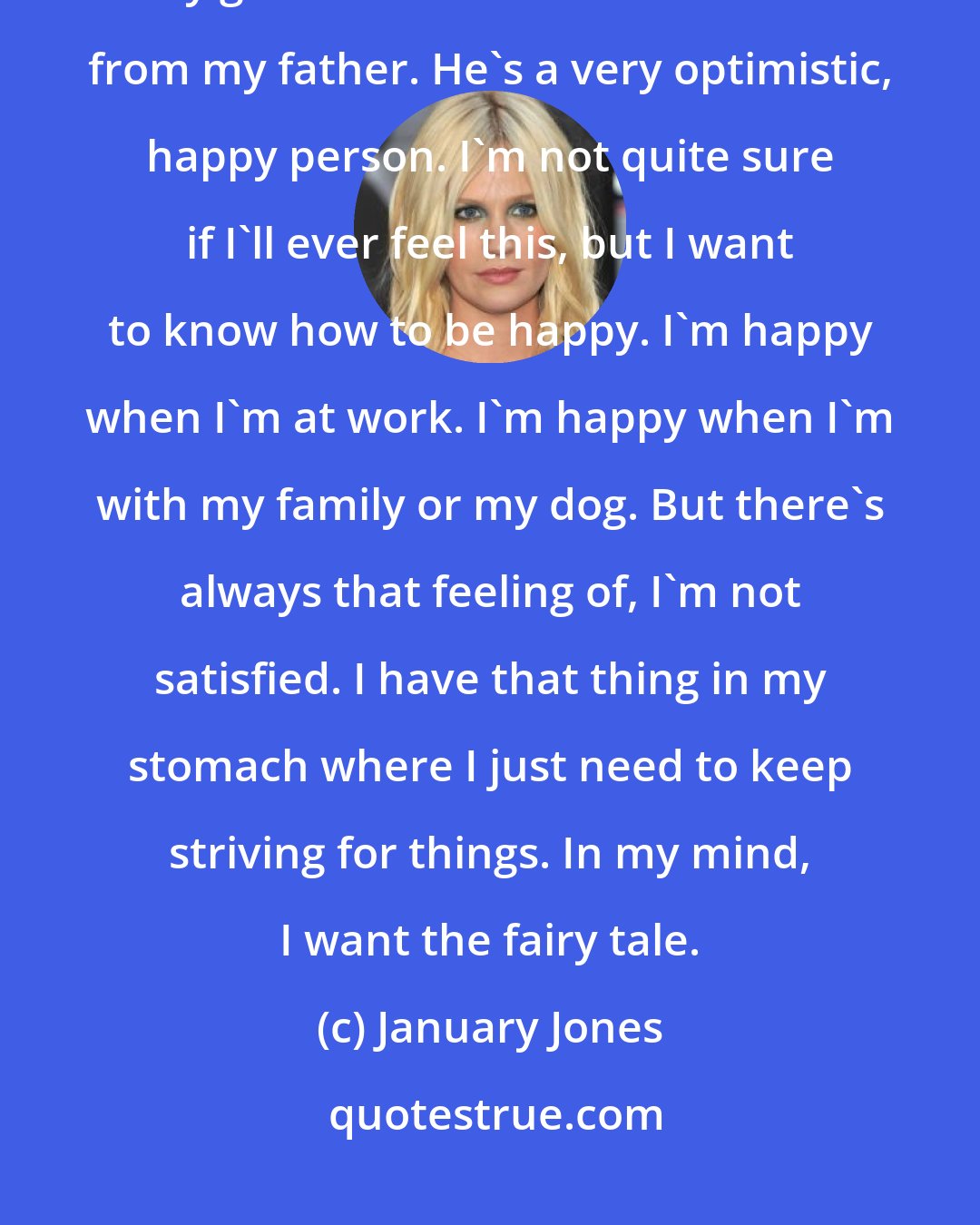 January Jones: Success for me is to feel happy - 80 percent of the time. That's been my goal in life. I think that comes from my father. He's a very optimistic, happy person. I'm not quite sure if I'll ever feel this, but I want to know how to be happy. I'm happy when I'm at work. I'm happy when I'm with my family or my dog. But there's always that feeling of, I'm not satisfied. I have that thing in my stomach where I just need to keep striving for things. In my mind, I want the fairy tale.