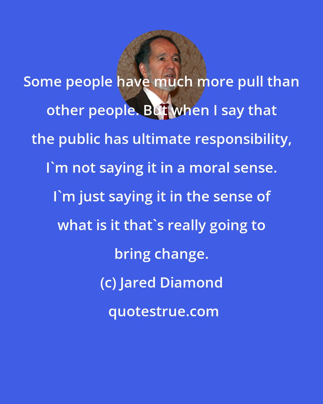 Jared Diamond: Some people have much more pull than other people. But when I say that the public has ultimate responsibility, I'm not saying it in a moral sense. I'm just saying it in the sense of what is it that's really going to bring change.