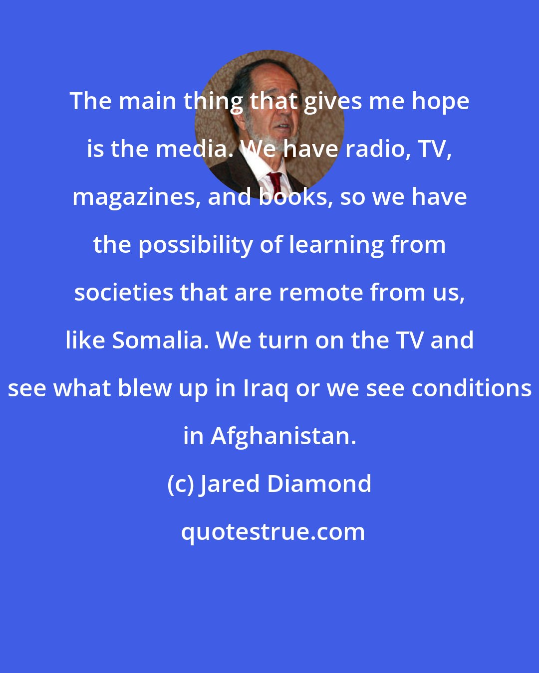 Jared Diamond: The main thing that gives me hope is the media. We have radio, TV, magazines, and books, so we have the possibility of learning from societies that are remote from us, like Somalia. We turn on the TV and see what blew up in Iraq or we see conditions in Afghanistan.