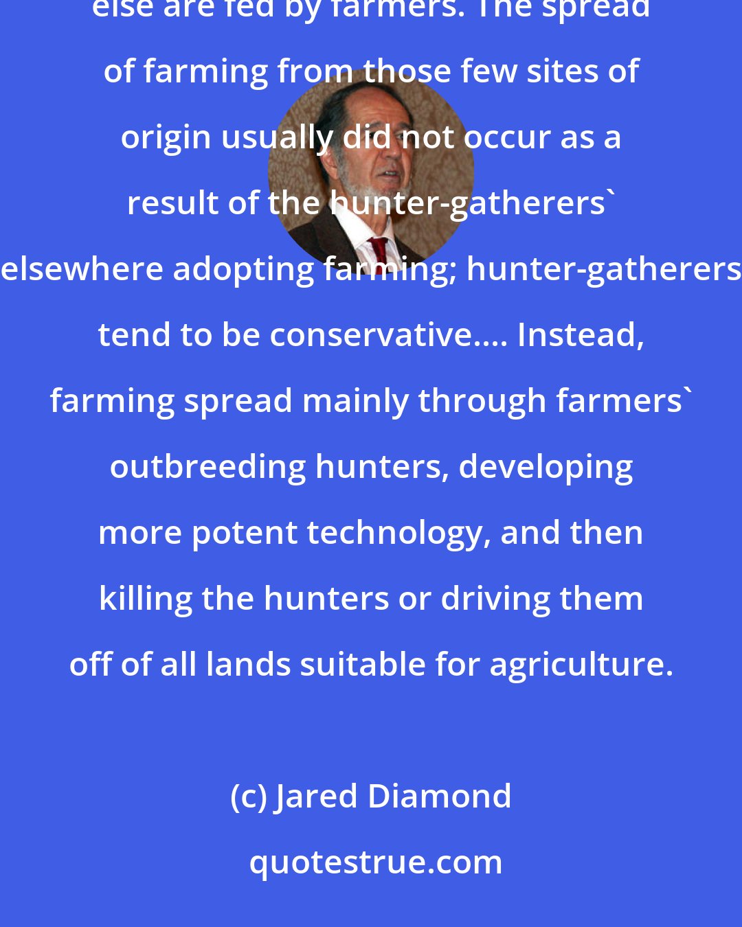 Jared Diamond: Twelve thousand years ago, everybody on earth was a hunter-gatherer; now almost all of us are farmers or else are fed by farmers. The spread of farming from those few sites of origin usually did not occur as a result of the hunter-gatherers' elsewhere adopting farming; hunter-gatherers tend to be conservative.... Instead, farming spread mainly through farmers' outbreeding hunters, developing more potent technology, and then killing the hunters or driving them off of all lands suitable for agriculture.