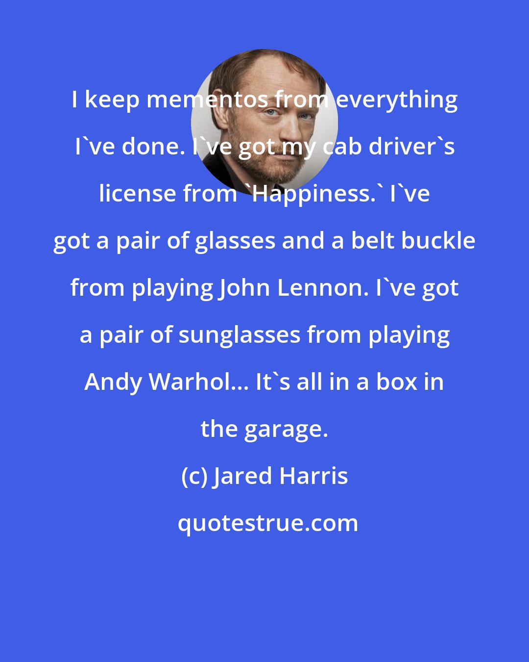Jared Harris: I keep mementos from everything I've done. I've got my cab driver's license from 'Happiness.' I've got a pair of glasses and a belt buckle from playing John Lennon. I've got a pair of sunglasses from playing Andy Warhol... It's all in a box in the garage.