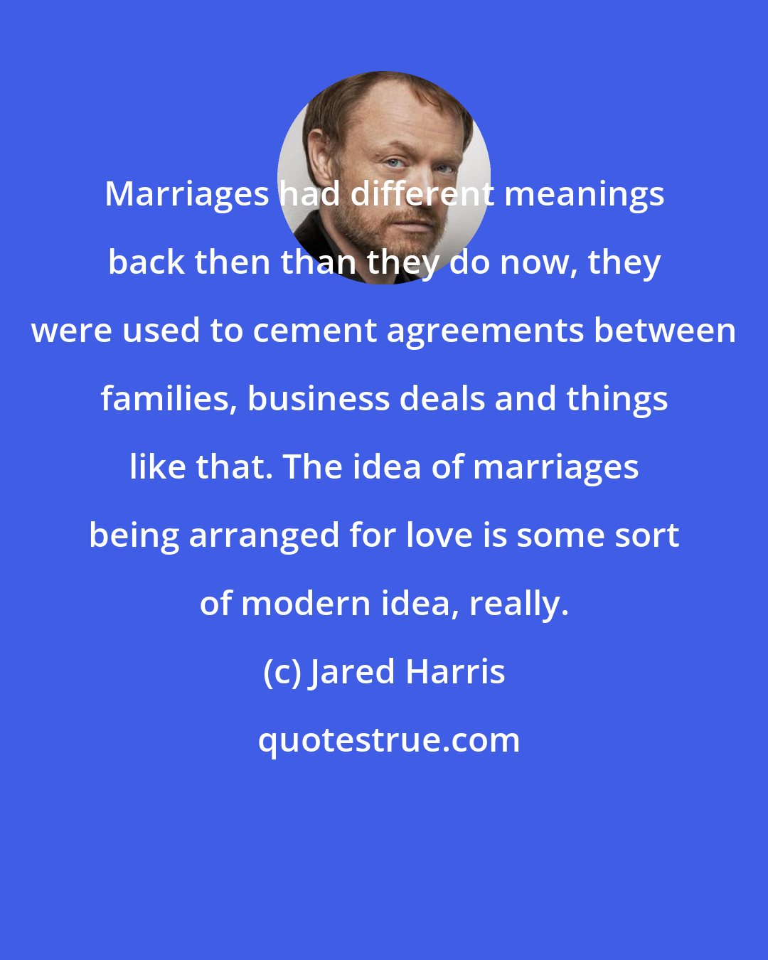 Jared Harris: Marriages had different meanings back then than they do now, they were used to cement agreements between families, business deals and things like that. The idea of marriages being arranged for love is some sort of modern idea, really.