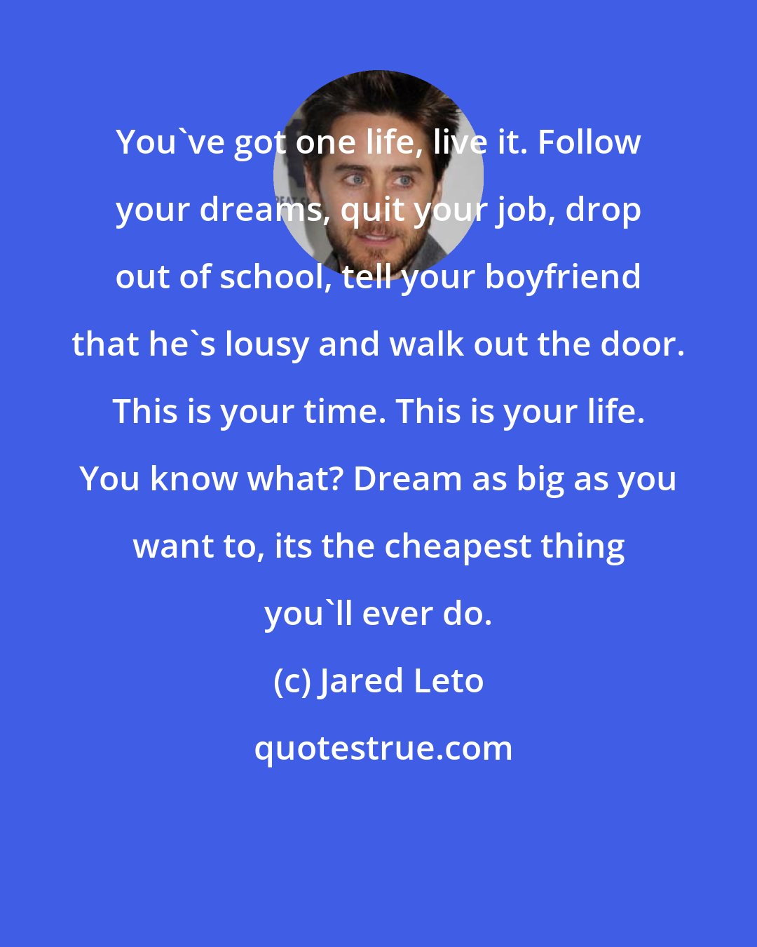 Jared Leto: You've got one life, live it. Follow your dreams, quit your job, drop out of school, tell your boyfriend that he's lousy and walk out the door. This is your time. This is your life. You know what? Dream as big as you want to, its the cheapest thing you'll ever do.