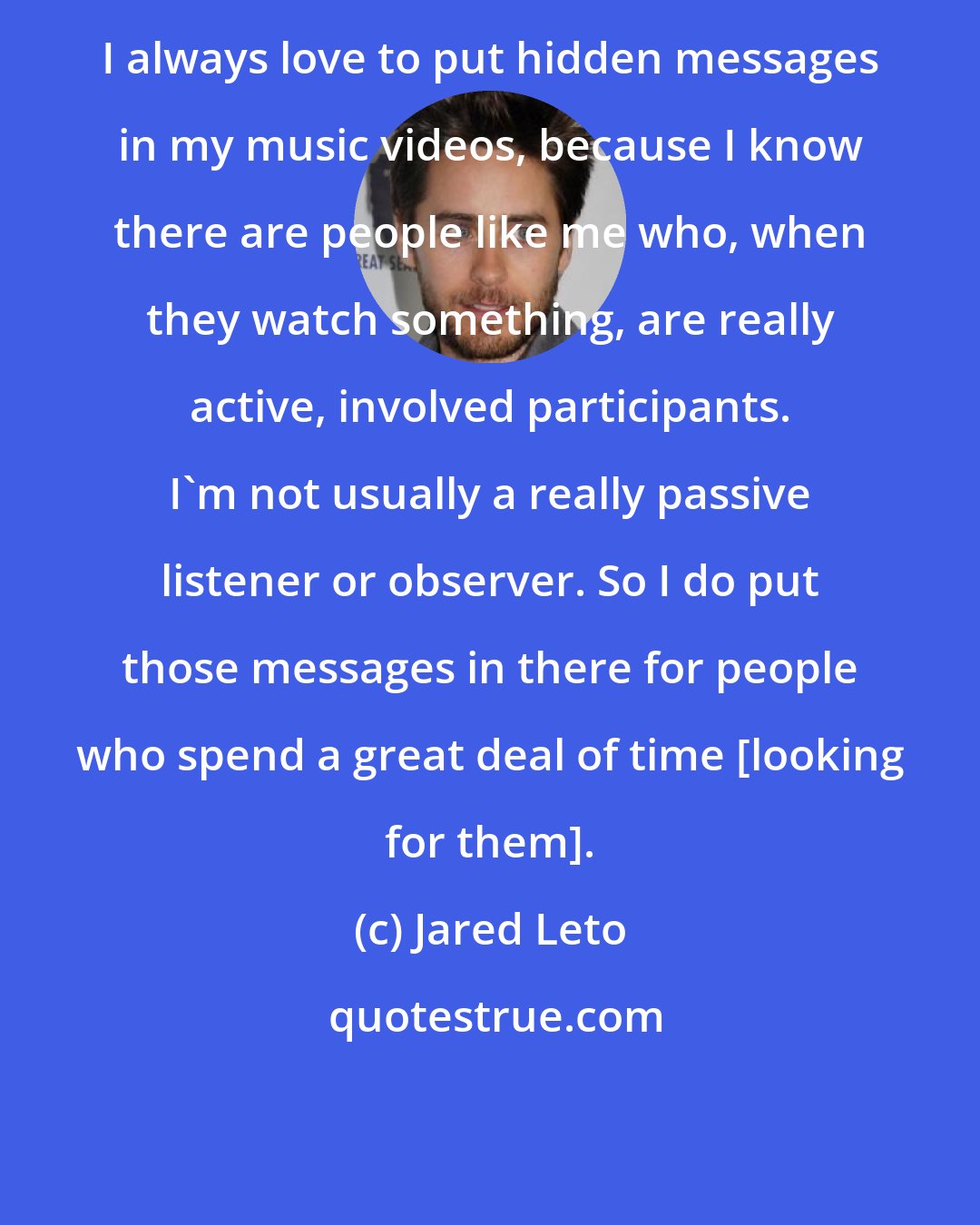 Jared Leto: I always love to put hidden messages in my music videos, because I know there are people like me who, when they watch something, are really active, involved participants. I'm not usually a really passive listener or observer. So I do put those messages in there for people who spend a great deal of time [looking for them].