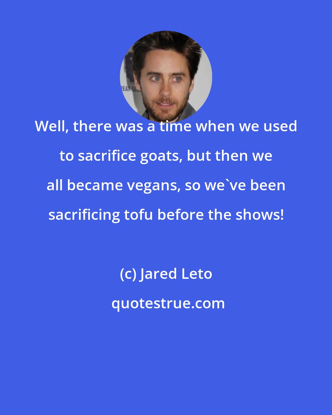 Jared Leto: Well, there was a time when we used to sacrifice goats, but then we all became vegans, so we've been sacrificing tofu before the shows!