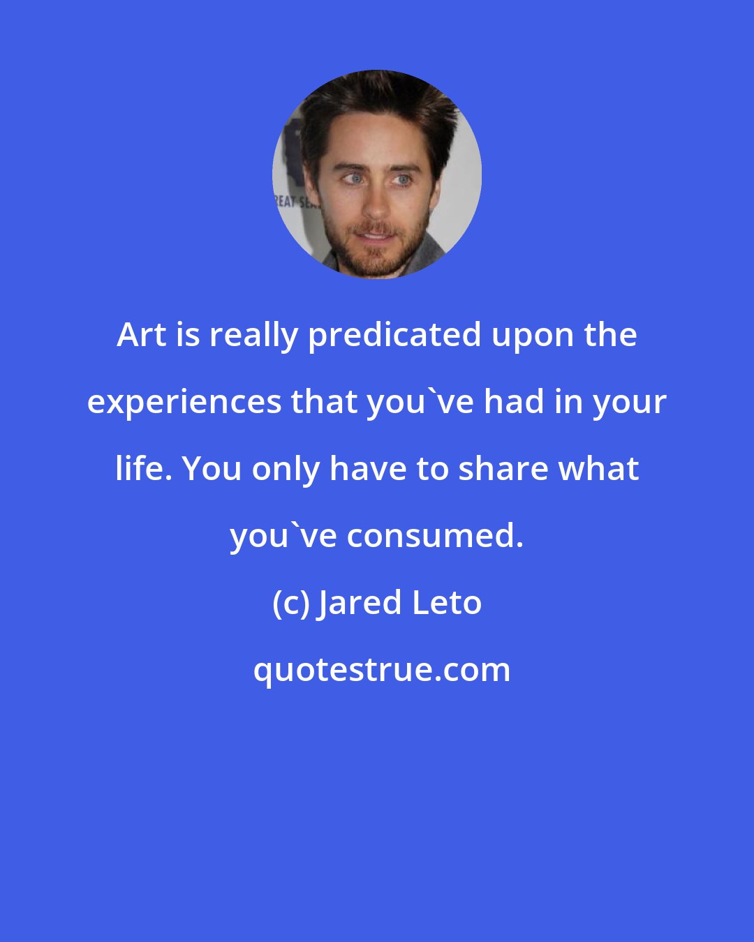 Jared Leto: Art is really predicated upon the experiences that you've had in your life. You only have to share what you've consumed.