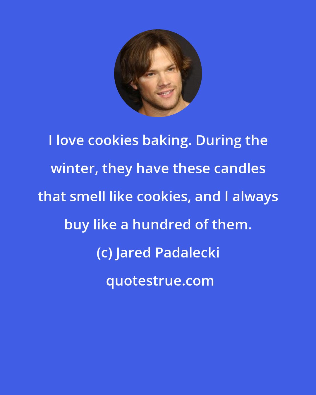 Jared Padalecki: I love cookies baking. During the winter, they have these candles that smell like cookies, and I always buy like a hundred of them.