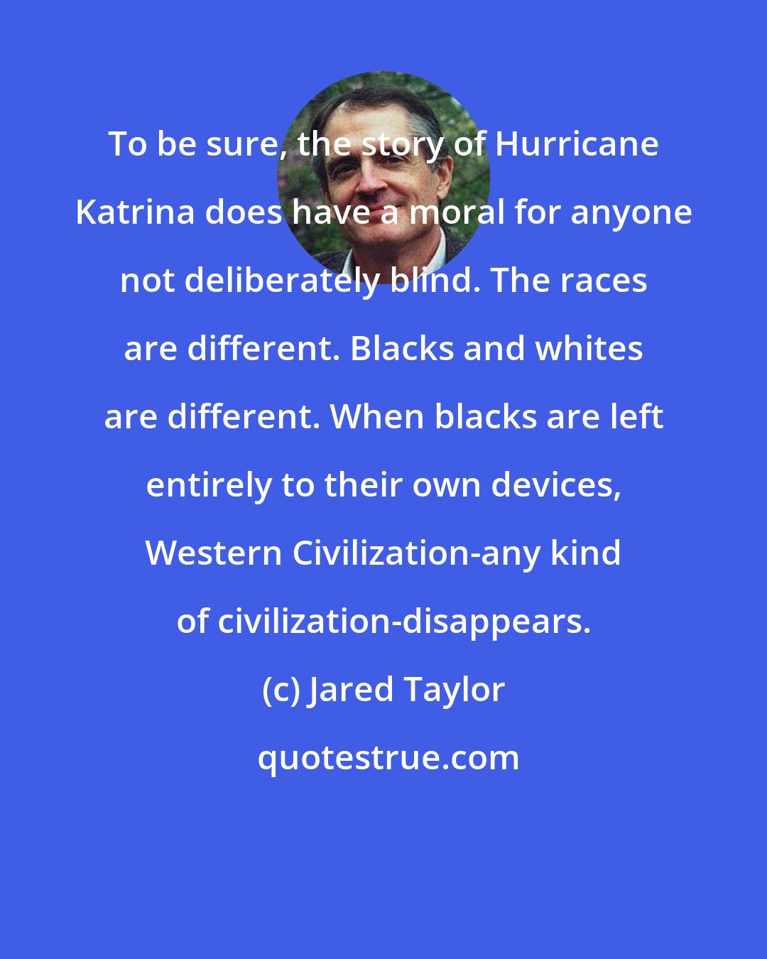 Jared Taylor: To be sure, the story of Hurricane Katrina does have a moral for anyone not deliberately blind. The races are different. Blacks and whites are different. When blacks are left entirely to their own devices, Western Civilization-any kind of civilization-disappears.