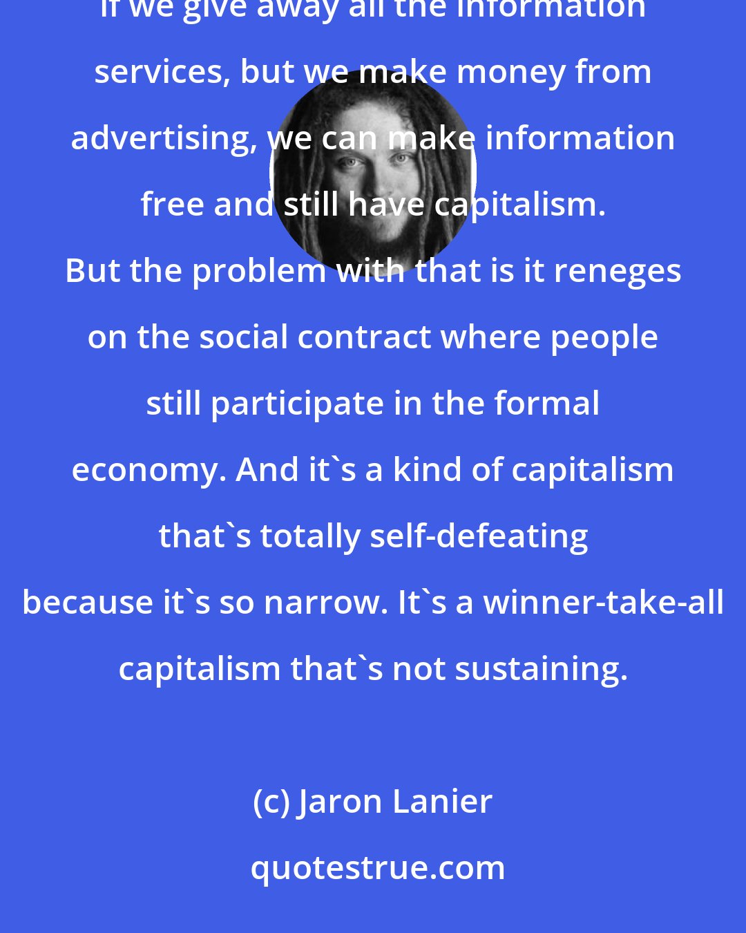 Jaron Lanier: At the turn of the [21st] century it was really Sergey Brin at Google who just had the thought of, well, if we give away all the information services, but we make money from advertising, we can make information free and still have capitalism. But the problem with that is it reneges on the social contract where people still participate in the formal economy. And it's a kind of capitalism that's totally self-defeating because it's so narrow. It's a winner-take-all capitalism that's not sustaining.