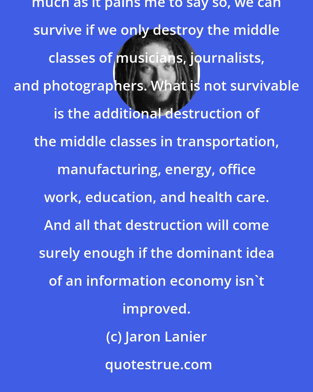 Jaron Lanier: Making information free is survivable so long as only limited numbers of people are disenfranchised. As much as it pains me to say so, we can survive if we only destroy the middle classes of musicians, journalists, and photographers. What is not survivable is the additional destruction of the middle classes in transportation, manufacturing, energy, office work, education, and health care. And all that destruction will come surely enough if the dominant idea of an information economy isn't improved.