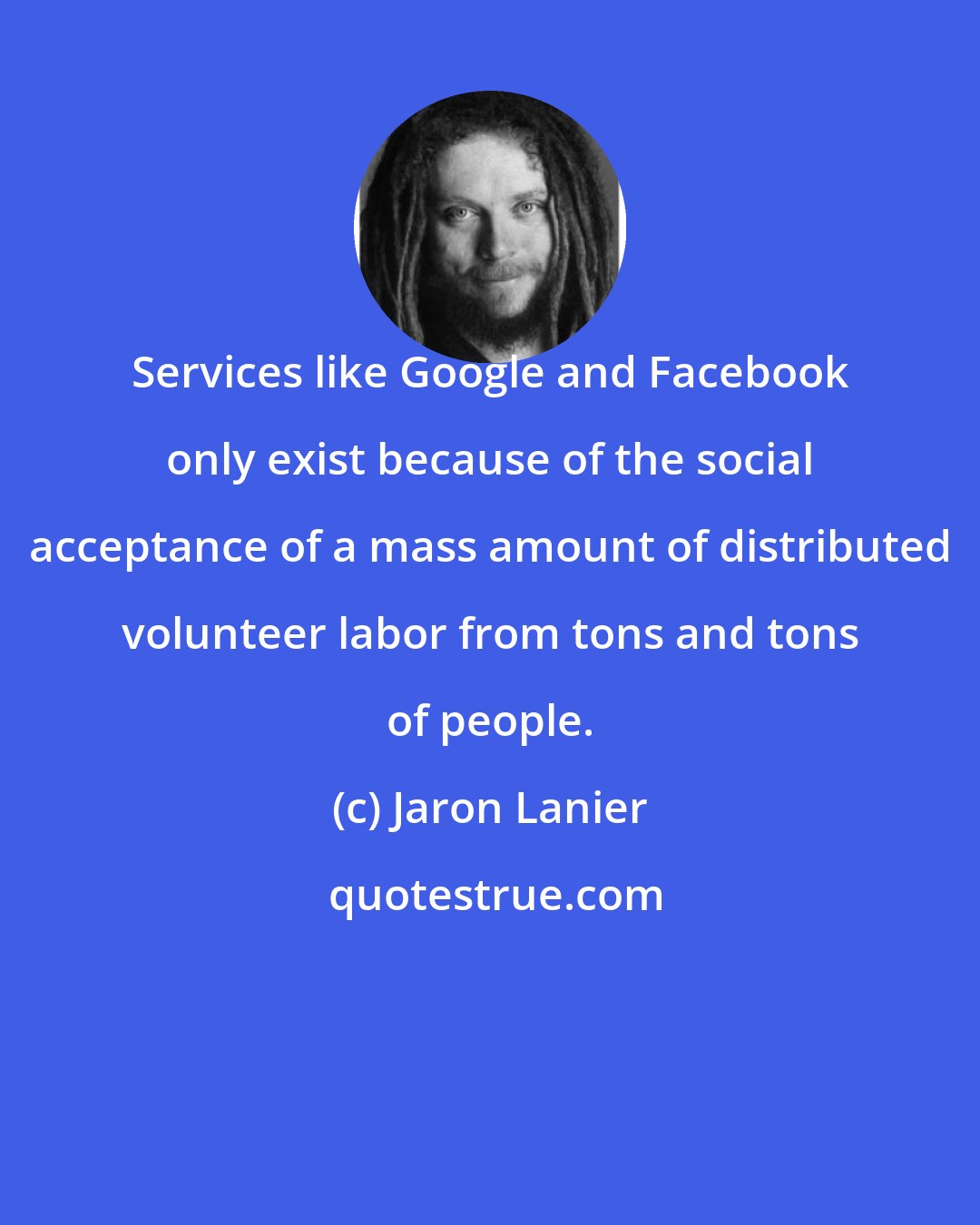 Jaron Lanier: Services like Google and Facebook only exist because of the social acceptance of a mass amount of distributed volunteer labor from tons and tons of people.