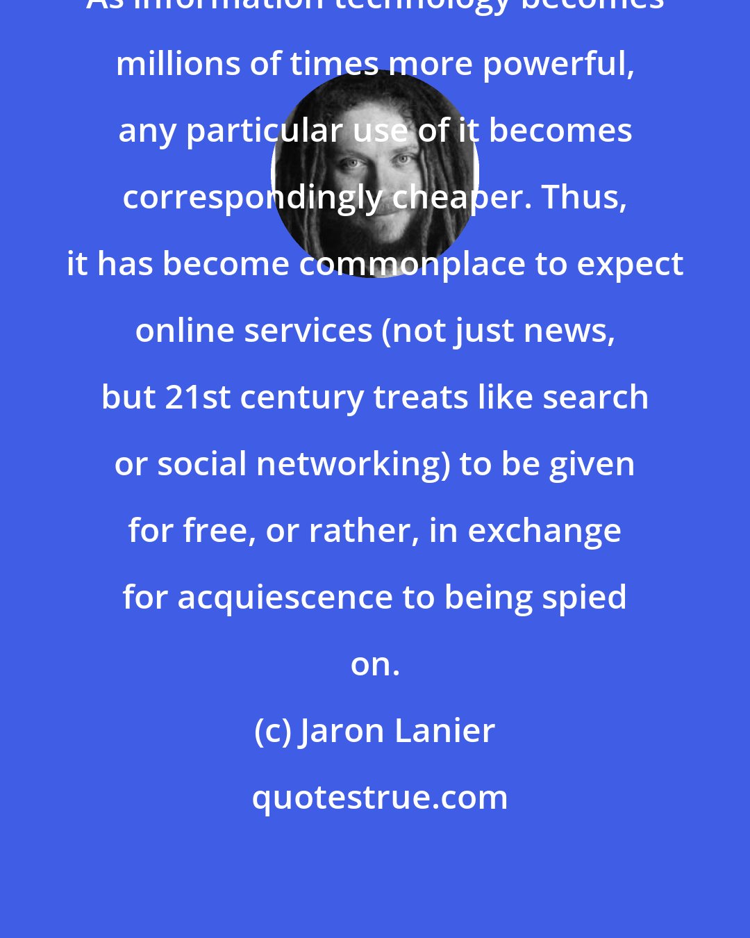 Jaron Lanier: As information technology becomes millions of times more powerful, any particular use of it becomes correspondingly cheaper. Thus, it has become commonplace to expect online services (not just news, but 21st century treats like search or social networking) to be given for free, or rather, in exchange for acquiescence to being spied on.