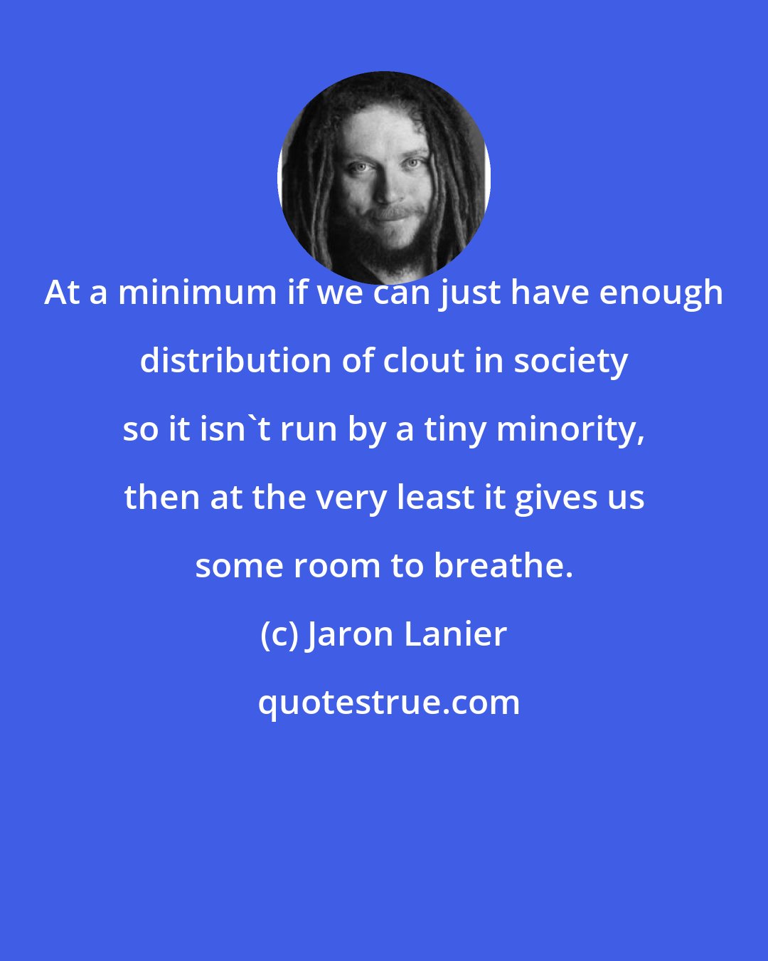 Jaron Lanier: At a minimum if we can just have enough distribution of clout in society so it isn't run by a tiny minority, then at the very least it gives us some room to breathe.