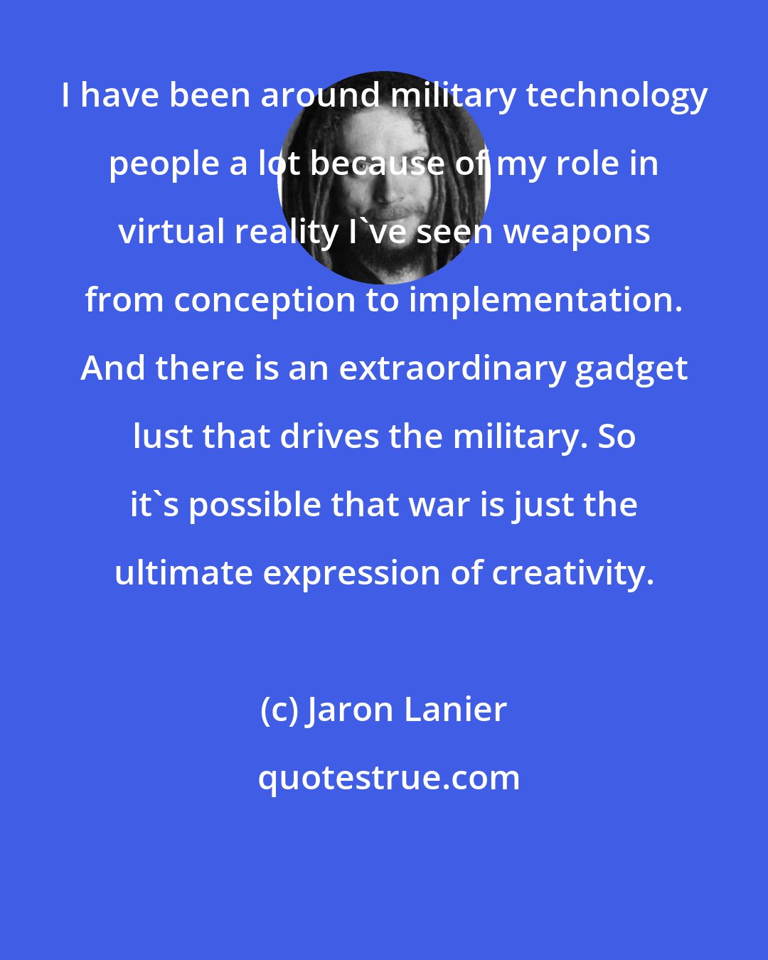 Jaron Lanier: I have been around military technology people a lot because of my role in virtual reality I've seen weapons from conception to implementation. And there is an extraordinary gadget lust that drives the military. So it's possible that war is just the ultimate expression of creativity.