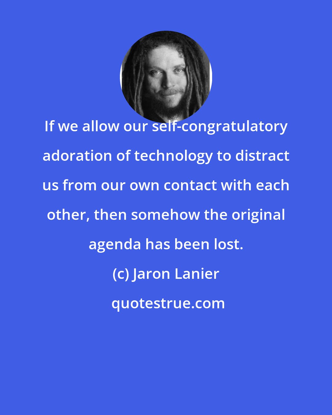 Jaron Lanier: If we allow our self-congratulatory adoration of technology to distract us from our own contact with each other, then somehow the original agenda has been lost.