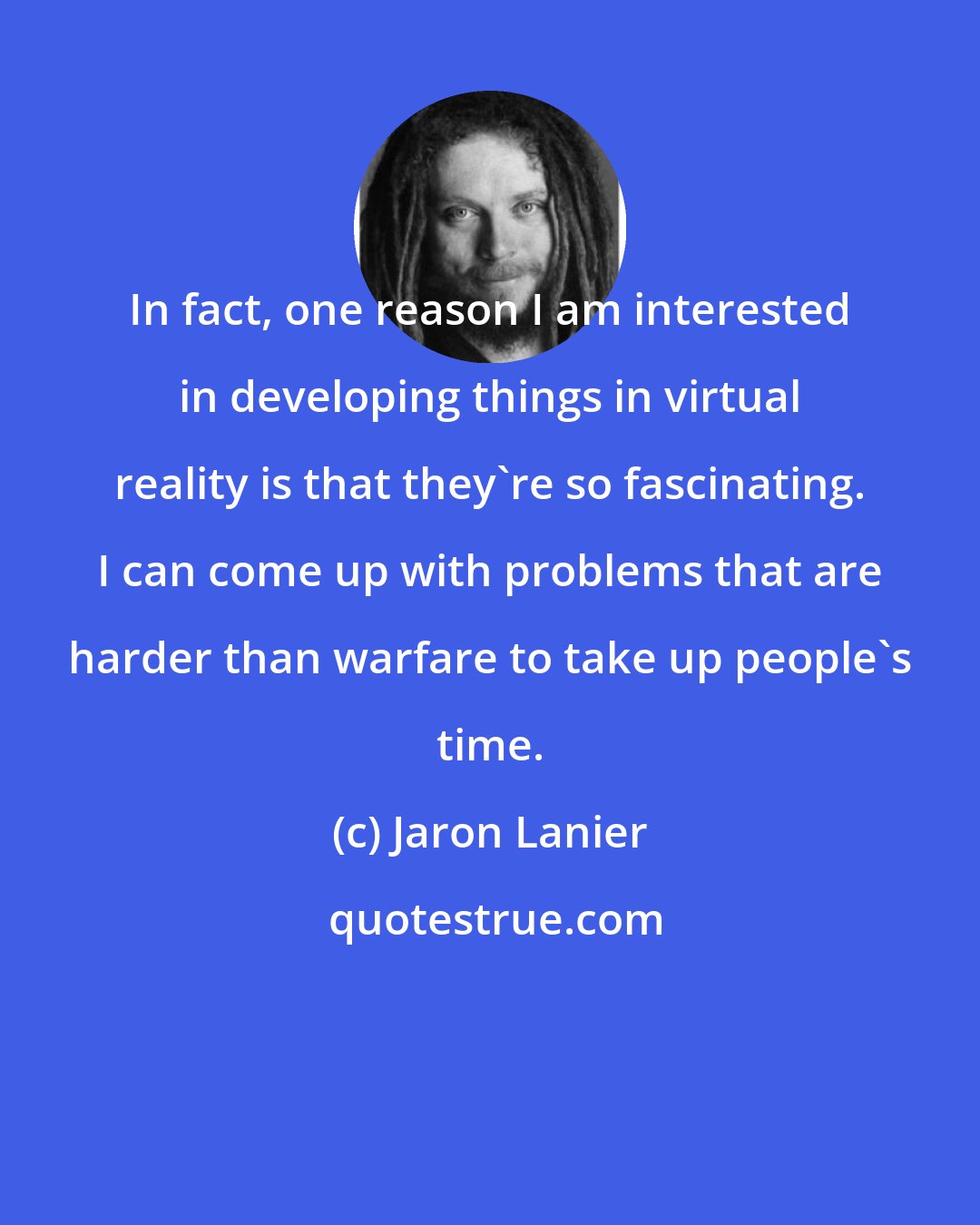 Jaron Lanier: In fact, one reason I am interested in developing things in virtual reality is that they're so fascinating. I can come up with problems that are harder than warfare to take up people's time.