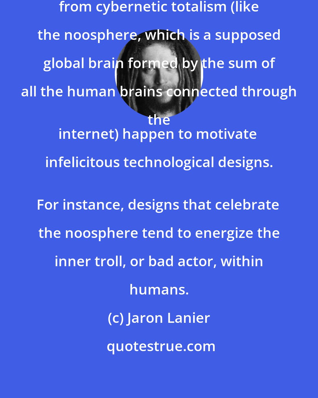 Jaron Lanier: Some of the fantasy objects arising from cybernetic totalism (like the noosphere, which is a supposed global brain formed by the sum of all the human brains connected through the 
internet) happen to motivate infelicitous technological designs. 
For instance, designs that celebrate the noosphere tend to energize the inner troll, or bad actor, within humans.