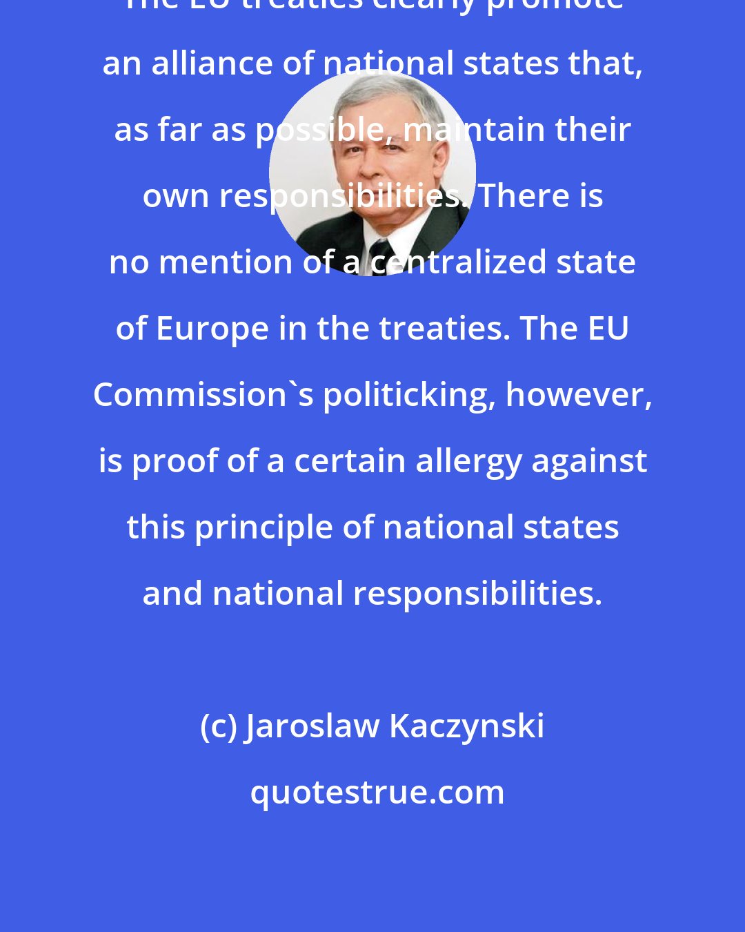 Jaroslaw Kaczynski: The EU treaties clearly promote an alliance of national states that, as far as possible, maintain their own responsibilities. There is no mention of a centralized state of Europe in the treaties. The EU Commission's politicking, however, is proof of a certain allergy against this principle of national states and national responsibilities.