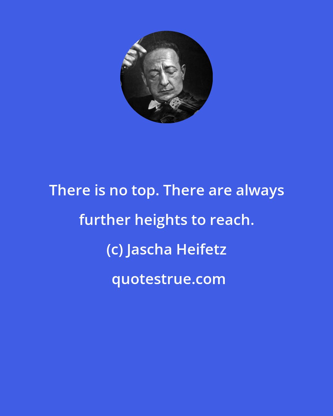 Jascha Heifetz: There is no top. There are always further heights to reach.