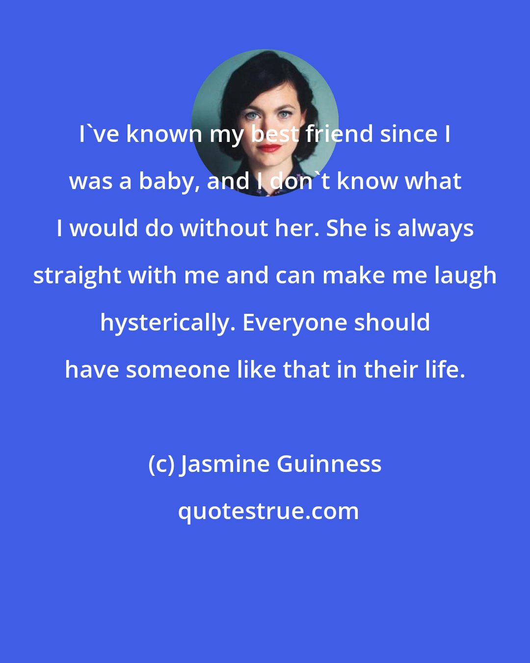 Jasmine Guinness: I've known my best friend since I was a baby, and I don't know what I would do without her. She is always straight with me and can make me laugh hysterically. Everyone should have someone like that in their life.