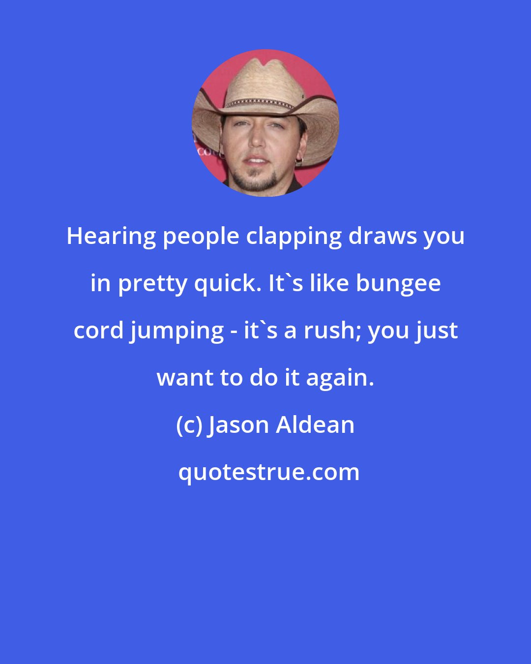 Jason Aldean: Hearing people clapping draws you in pretty quick. It's like bungee cord jumping - it's a rush; you just want to do it again.