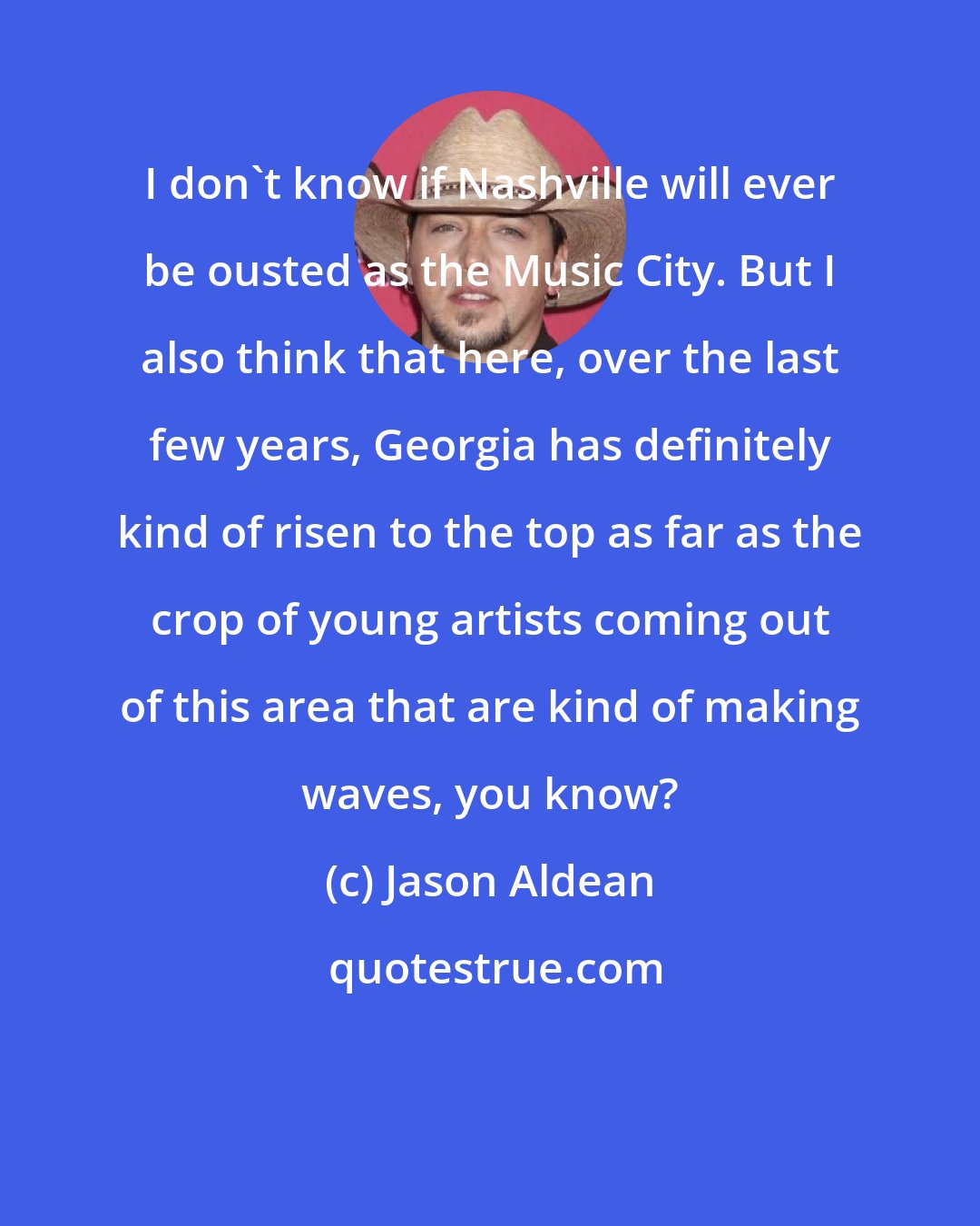 Jason Aldean: I don't know if Nashville will ever be ousted as the Music City. But I also think that here, over the last few years, Georgia has definitely kind of risen to the top as far as the crop of young artists coming out of this area that are kind of making waves, you know?