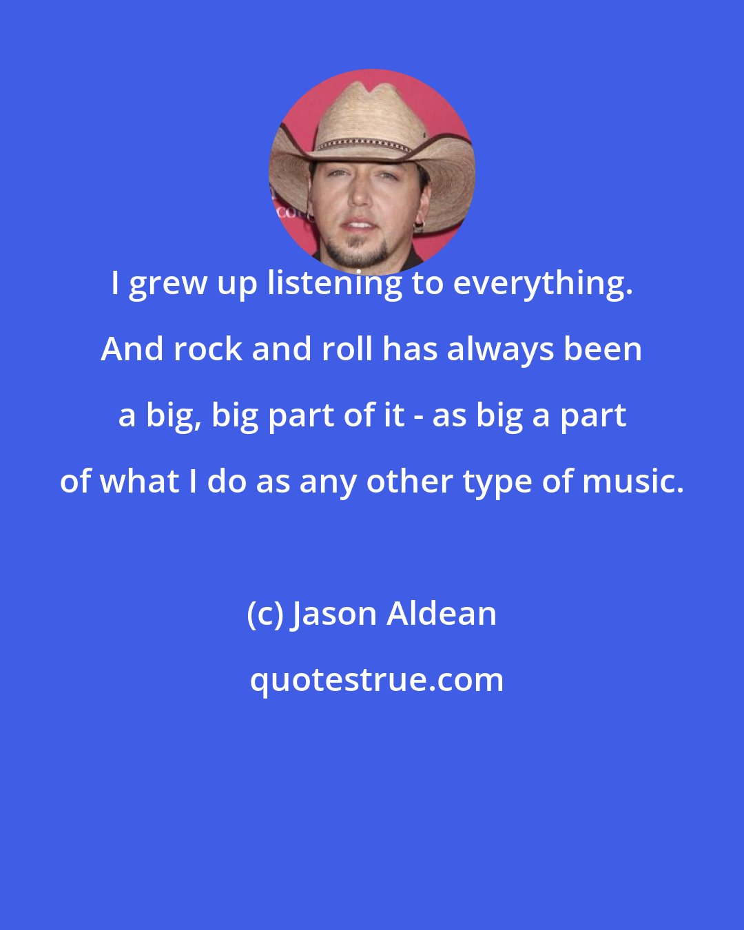 Jason Aldean: I grew up listening to everything. And rock and roll has always been a big, big part of it - as big a part of what I do as any other type of music.