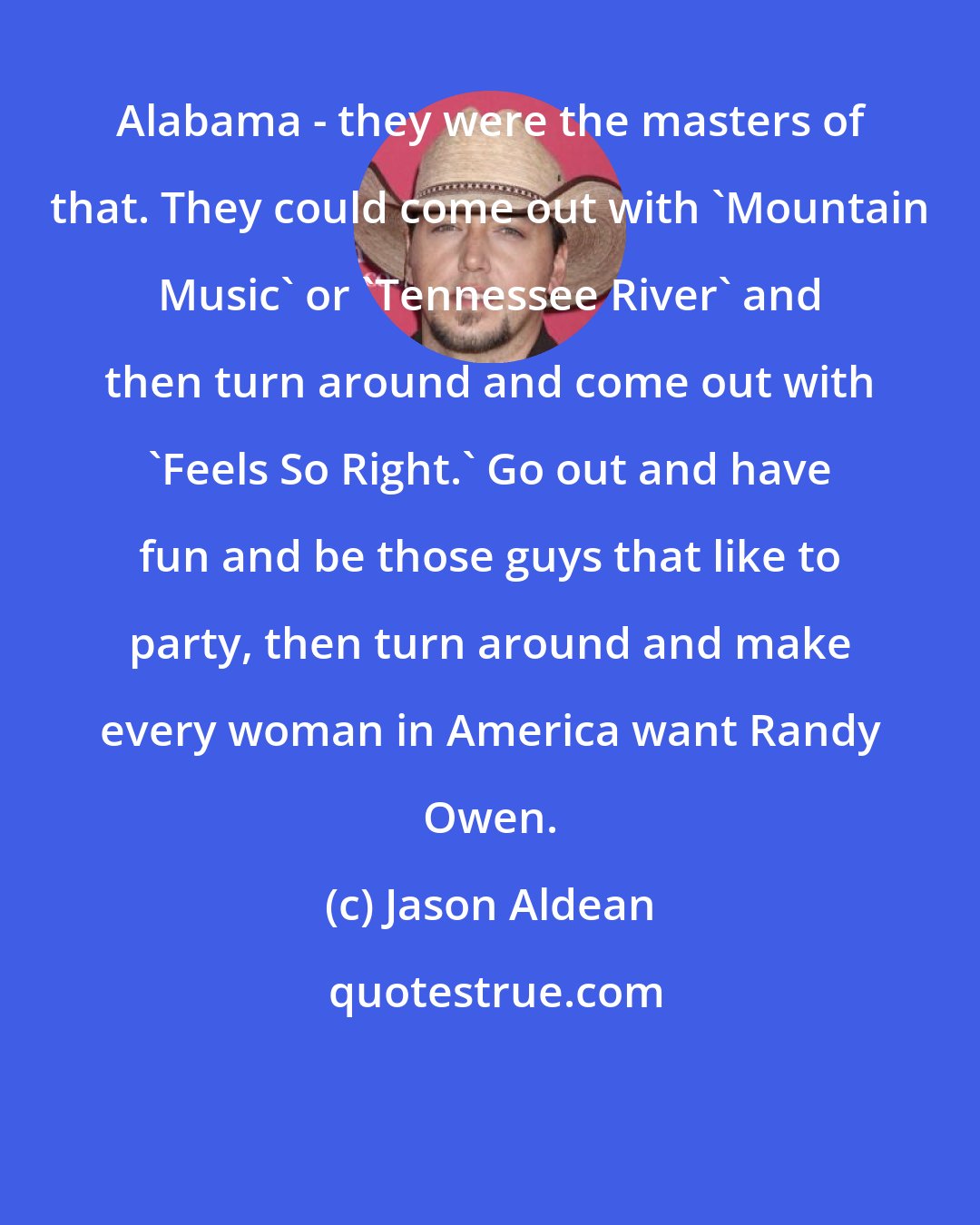 Jason Aldean: Alabama - they were the masters of that. They could come out with 'Mountain Music' or 'Tennessee River' and then turn around and come out with 'Feels So Right.' Go out and have fun and be those guys that like to party, then turn around and make every woman in America want Randy Owen.